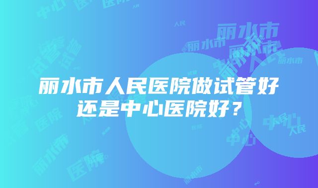 丽水市人民医院做试管好还是中心医院好？