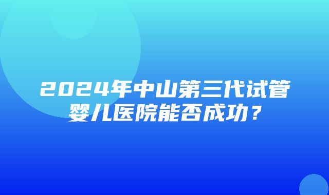 2024年中山第三代试管婴儿医院能否成功？