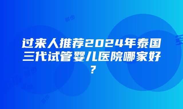 过来人推荐2024年泰国三代试管婴儿医院哪家好？