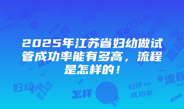 2025年江苏省妇幼做试管成功率能有多高，流程是怎样的！