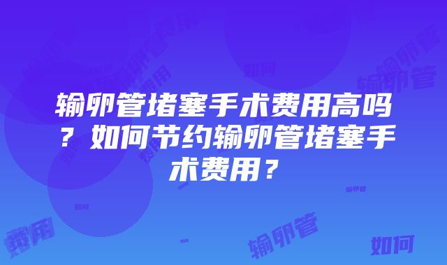 输卵管堵塞手术费用高吗？如何节约输卵管堵塞手术费用？