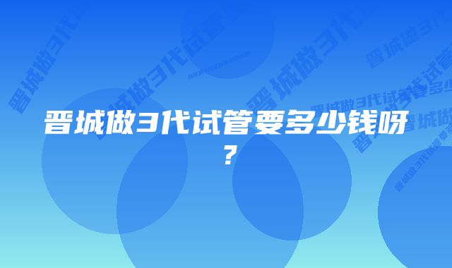 晋城做3代试管要多少钱呀？