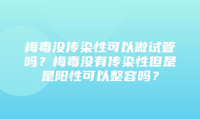 梅毒没传染性可以做试管吗？梅毒没有传染性但是是阳性可以整容吗？