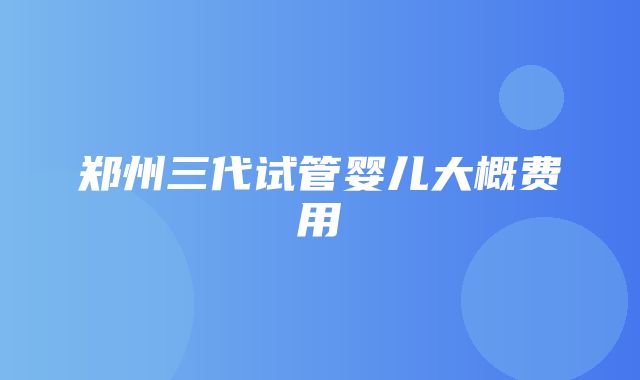 郑州三代试管婴儿大概费用