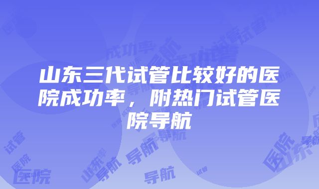 山东三代试管比较好的医院成功率，附热门试管医院导航