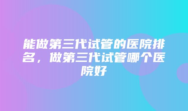 能做第三代试管的医院排名，做第三代试管哪个医院好