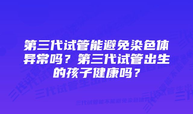 第三代试管能避免染色体异常吗？第三代试管出生的孩子健康吗？