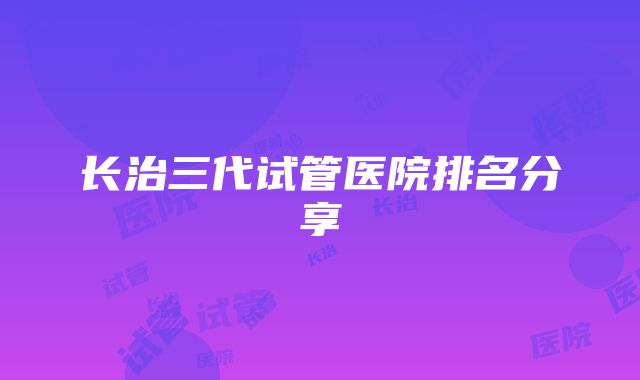 长治三代试管医院排名分享