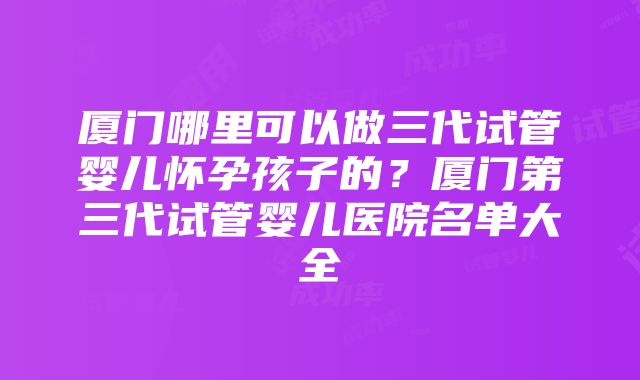 厦门哪里可以做三代试管婴儿怀孕孩子的？厦门第三代试管婴儿医院名单大全