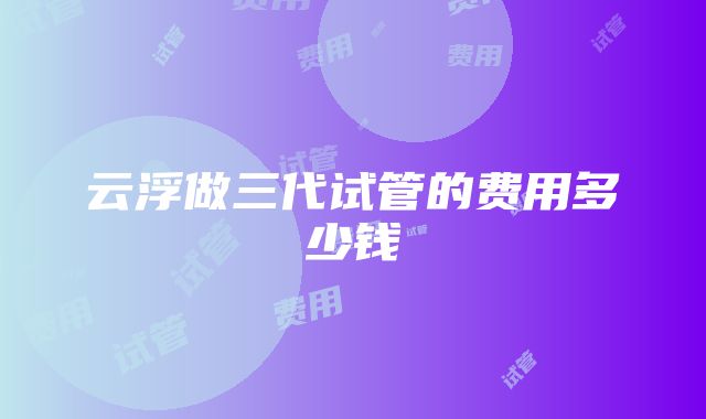 云浮做三代试管的费用多少钱