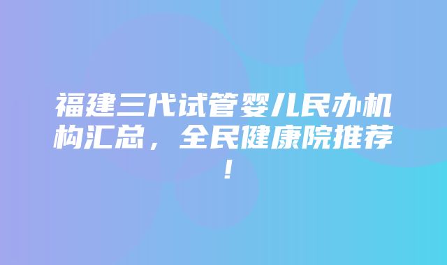 福建三代试管婴儿民办机构汇总，全民健康院推荐！