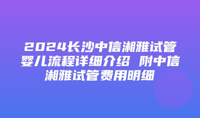 2024长沙中信湘雅试管婴儿流程详细介绍 附中信湘雅试管费用明细