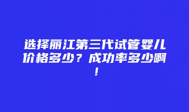 选择丽江第三代试管婴儿价格多少？成功率多少啊！