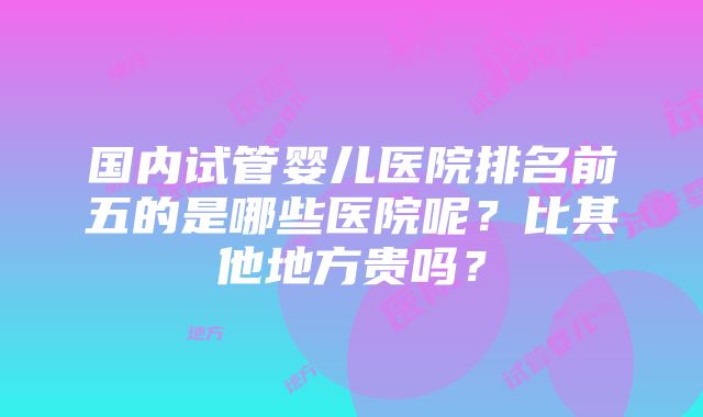 国内试管婴儿医院排名前五的是哪些医院呢？比其他地方贵吗？