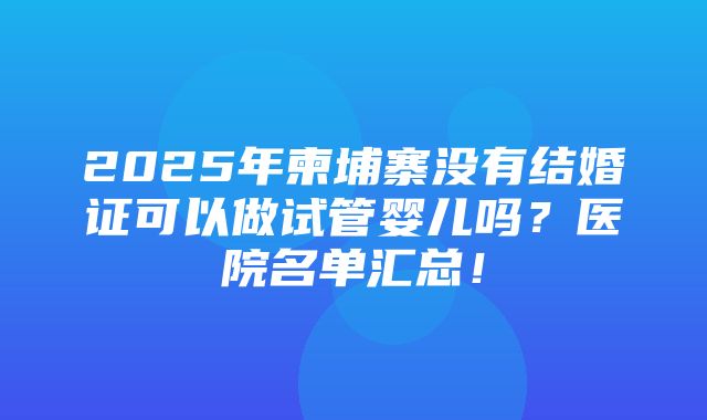 2025年柬埔寨没有结婚证可以做试管婴儿吗？医院名单汇总！