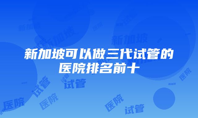 新加坡可以做三代试管的医院排名前十