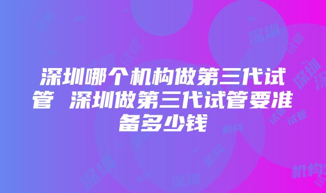 深圳哪个机构做第三代试管 深圳做第三代试管要准备多少钱