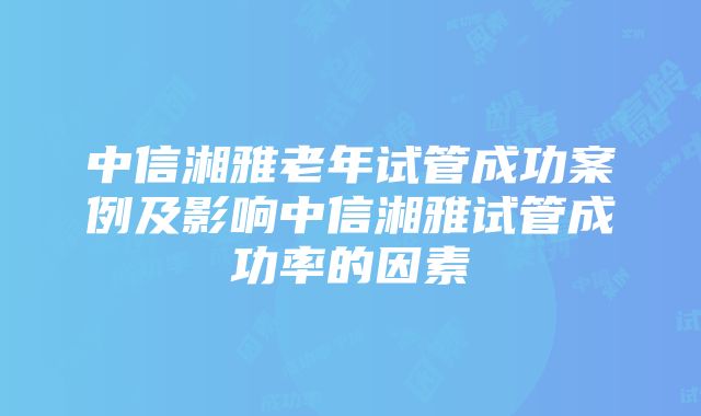 中信湘雅老年试管成功案例及影响中信湘雅试管成功率的因素