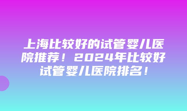 上海比较好的试管婴儿医院推荐！2024年比较好试管婴儿医院排名！