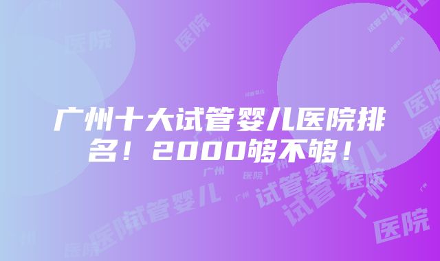 广州十大试管婴儿医院排名！2000够不够！