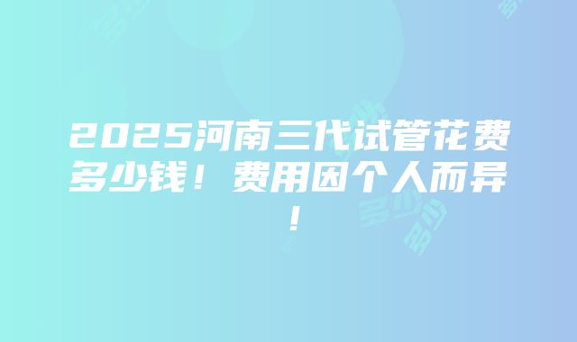 2025河南三代试管花费多少钱！费用因个人而异！