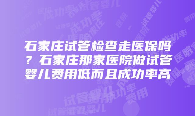 石家庄试管检查走医保吗？石家庄那家医院做试管婴儿费用低而且成功率高