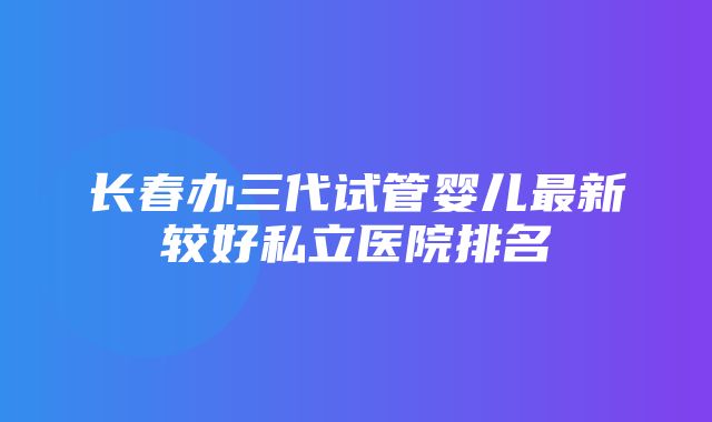 长春办三代试管婴儿最新较好私立医院排名