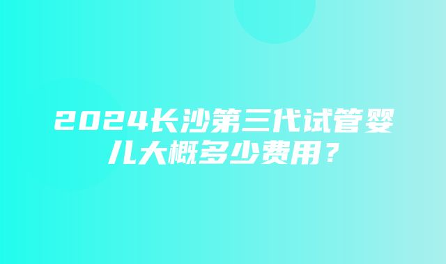 2024长沙第三代试管婴儿大概多少费用？