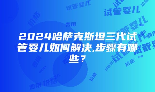 2024哈萨克斯坦三代试管婴儿如何解决,步骤有哪些？