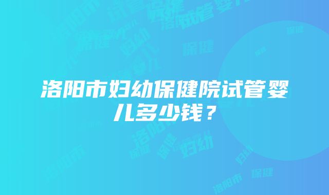 洛阳市妇幼保健院试管婴儿多少钱？