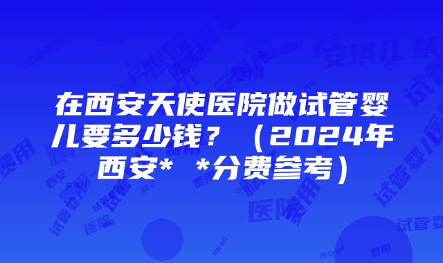 在西安天使医院做试管婴儿要多少钱？（2024年西安* *分费参考）