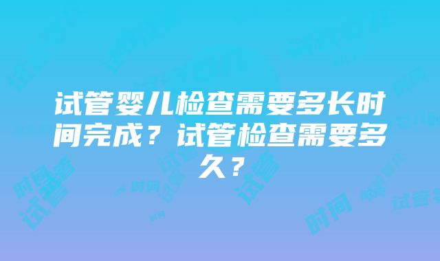 试管婴儿检查需要多长时间完成？试管检查需要多久？