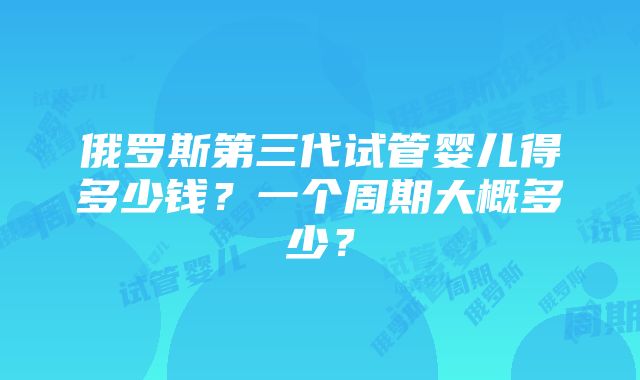 俄罗斯第三代试管婴儿得多少钱？一个周期大概多少？