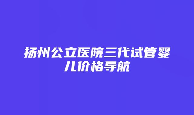 扬州公立医院三代试管婴儿价格导航