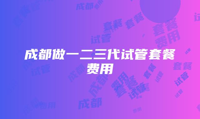 成都做一二三代试管套餐费用