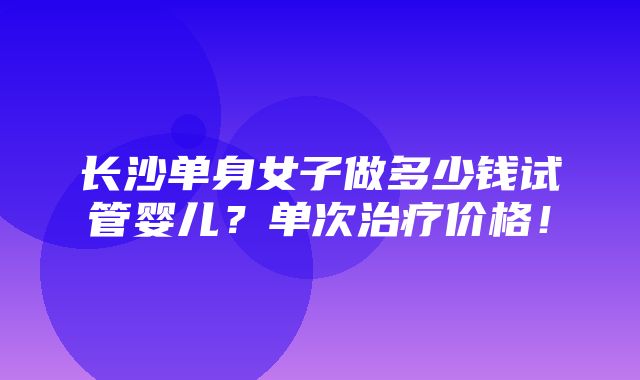 长沙单身女子做多少钱试管婴儿？单次治疗价格！