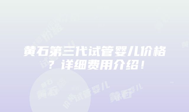 黄石第三代试管婴儿价格？详细费用介绍！