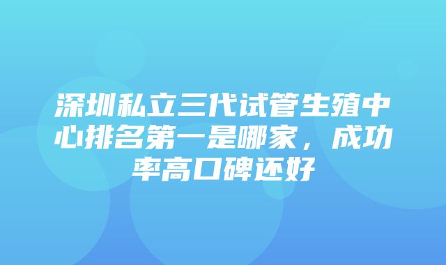 深圳私立三代试管生殖中心排名第一是哪家，成功率高口碑还好