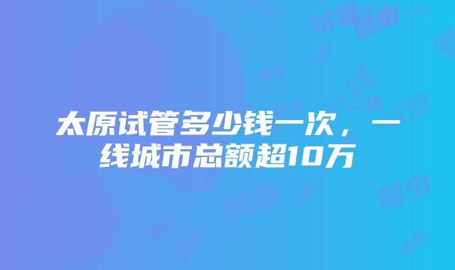 太原试管多少钱一次，一线城市总额超10万