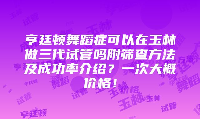 亨廷顿舞蹈症可以在玉林做三代试管吗附筛查方法及成功率介绍？一次大概价格！