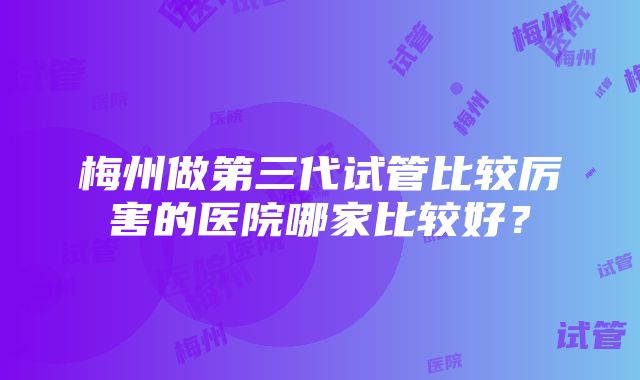 梅州做第三代试管比较厉害的医院哪家比较好？