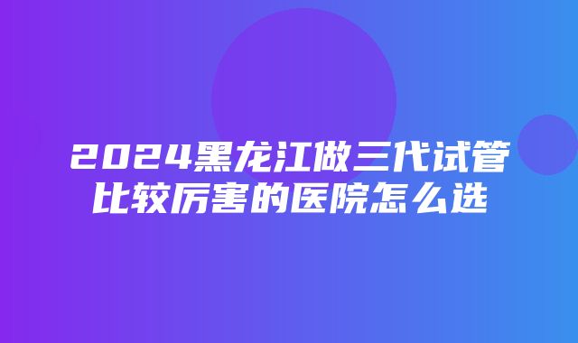 2024黑龙江做三代试管比较厉害的医院怎么选