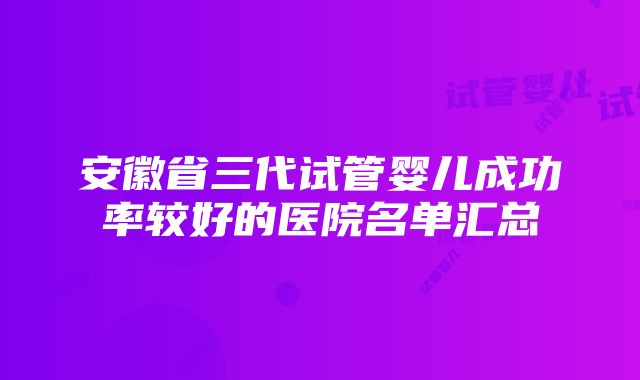 安徽省三代试管婴儿成功率较好的医院名单汇总