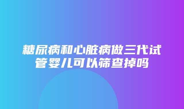 糖尿病和心脏病做三代试管婴儿可以筛查掉吗