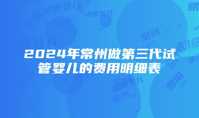 2024年常州做第三代试管婴儿的费用明细表