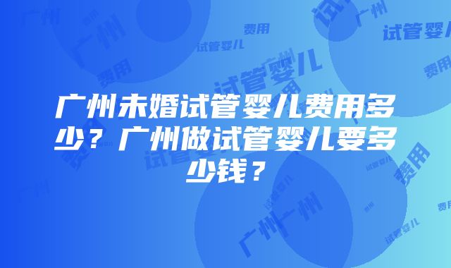 广州未婚试管婴儿费用多少？广州做试管婴儿要多少钱？