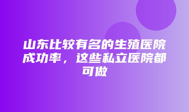 山东比较有名的生殖医院成功率，这些私立医院都可做