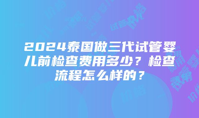 2024泰国做三代试管婴儿前检查费用多少？检查流程怎么样的？