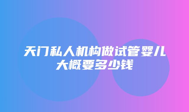 天门私人机构做试管婴儿大概要多少钱