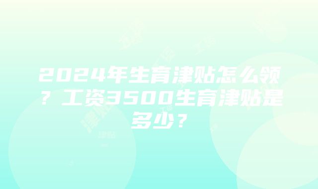 2024年生育津贴怎么领？工资3500生育津贴是多少？